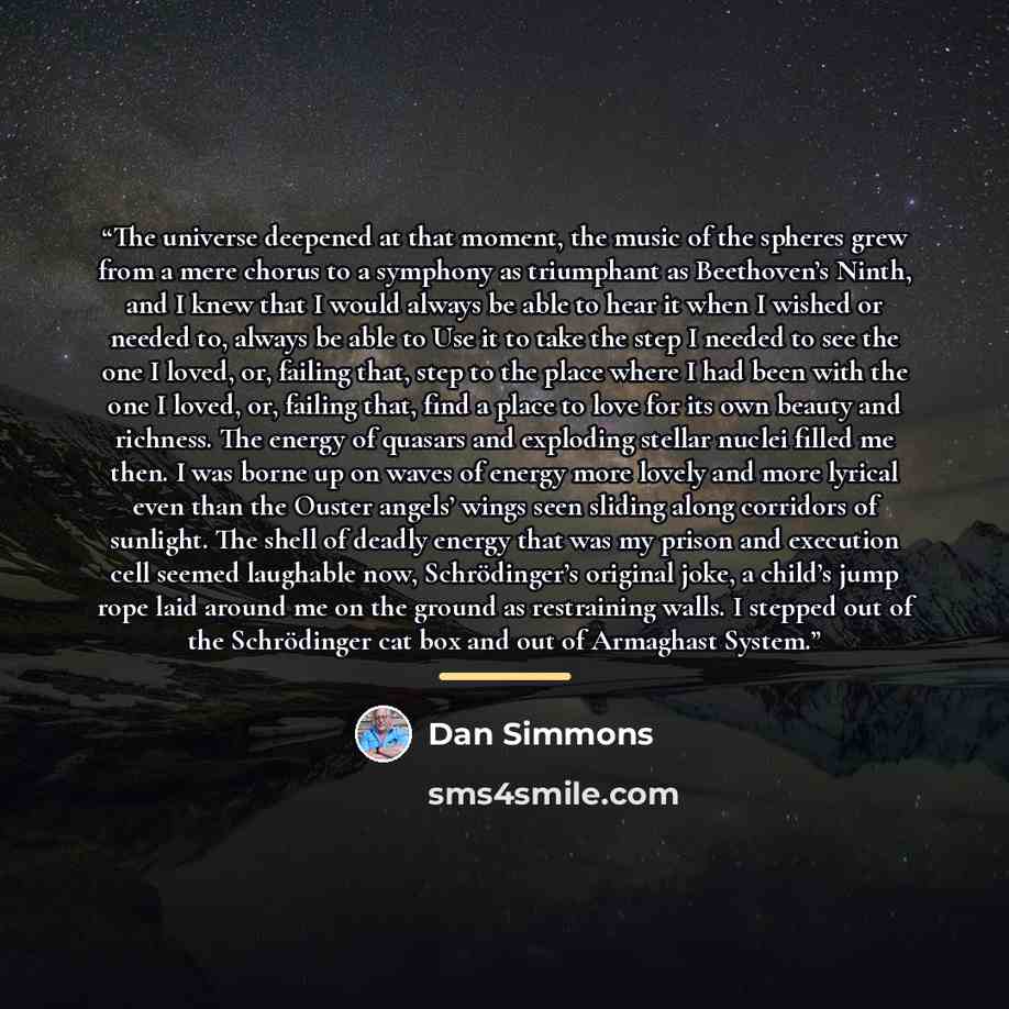 “The universe deepened at that moment, the music of the spheres grew from a mere chorus to a symphony as triumphant as Beethoven’s Ninth, and I knew that I would always be able to hear it when I wished or needed to, always be able to Use it to take the step I needed to see the one I loved, or…” quote by Dan Simmons