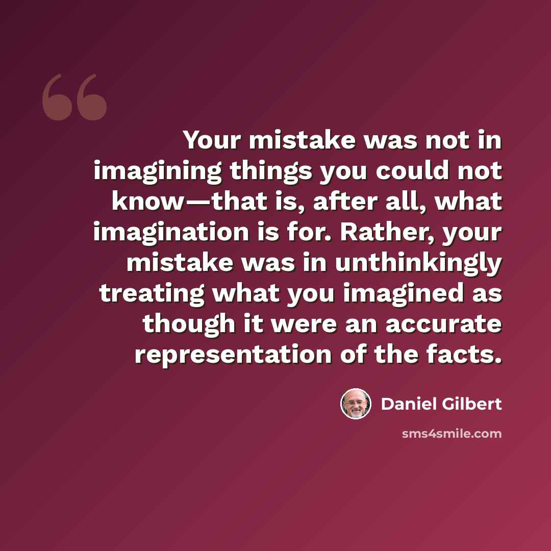 “Your mistake was not in imagining things you could not know—that is, after all, what imagination is for. Rather, your mistake was in unthinkingly treating what you imagined as though it were an accurate representation of the facts.” quote by Daniel Gilbert
