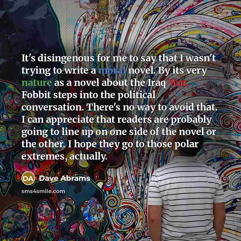 “It's disingenous for me to say that I wasn't trying to write a moral novel. By its very nature as a novel about the Iraq War, Fobbit steps into the political conversation. There's no way to avoid that. I can appreciate that readers are probably going to line up on one side of the novel or the…” quote by Dave Abrams