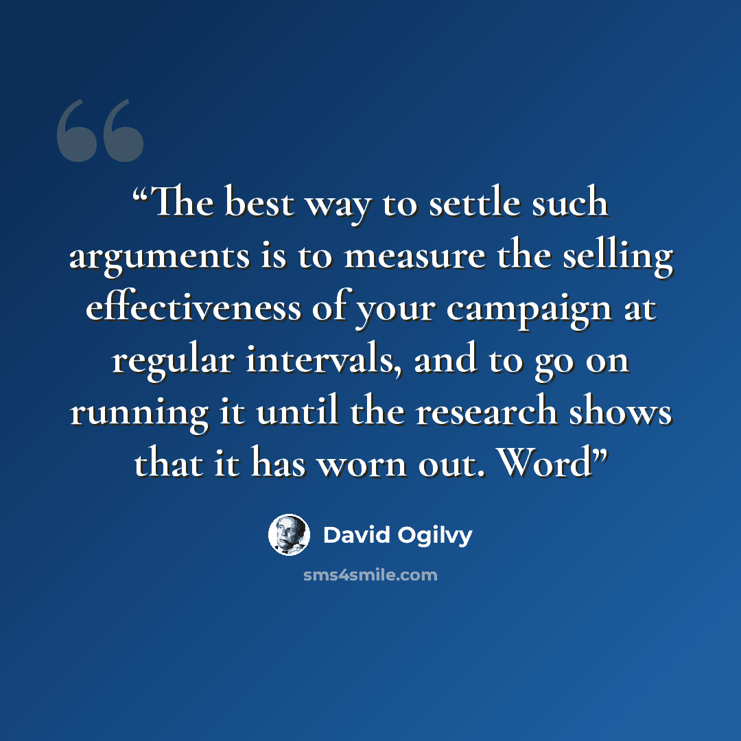 “The best way to settle such arguments is to measure the selling effectiveness of your campaign at regular intervals, and to go on running it until the research shows that it has worn out. Word” quote by David Ogilvy