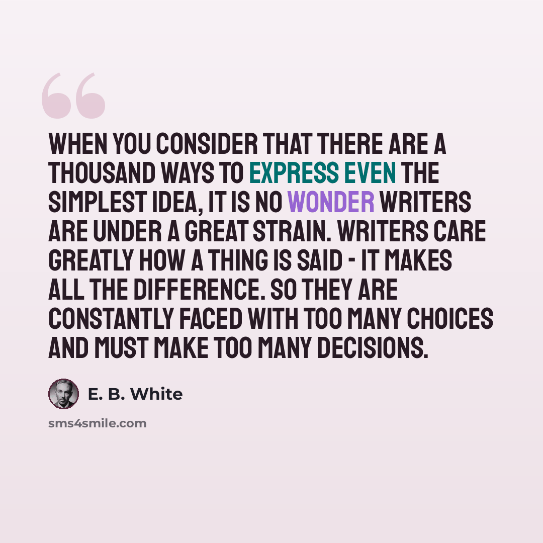 “When you consider that there are a thousand ways to express even the simplest idea, it is no wonder writers are under a great strain. Writers care greatly how a thing is said - it makes all the difference. So they are constantly faced with too many choices and must make too many decisions.” quote by E. B. White