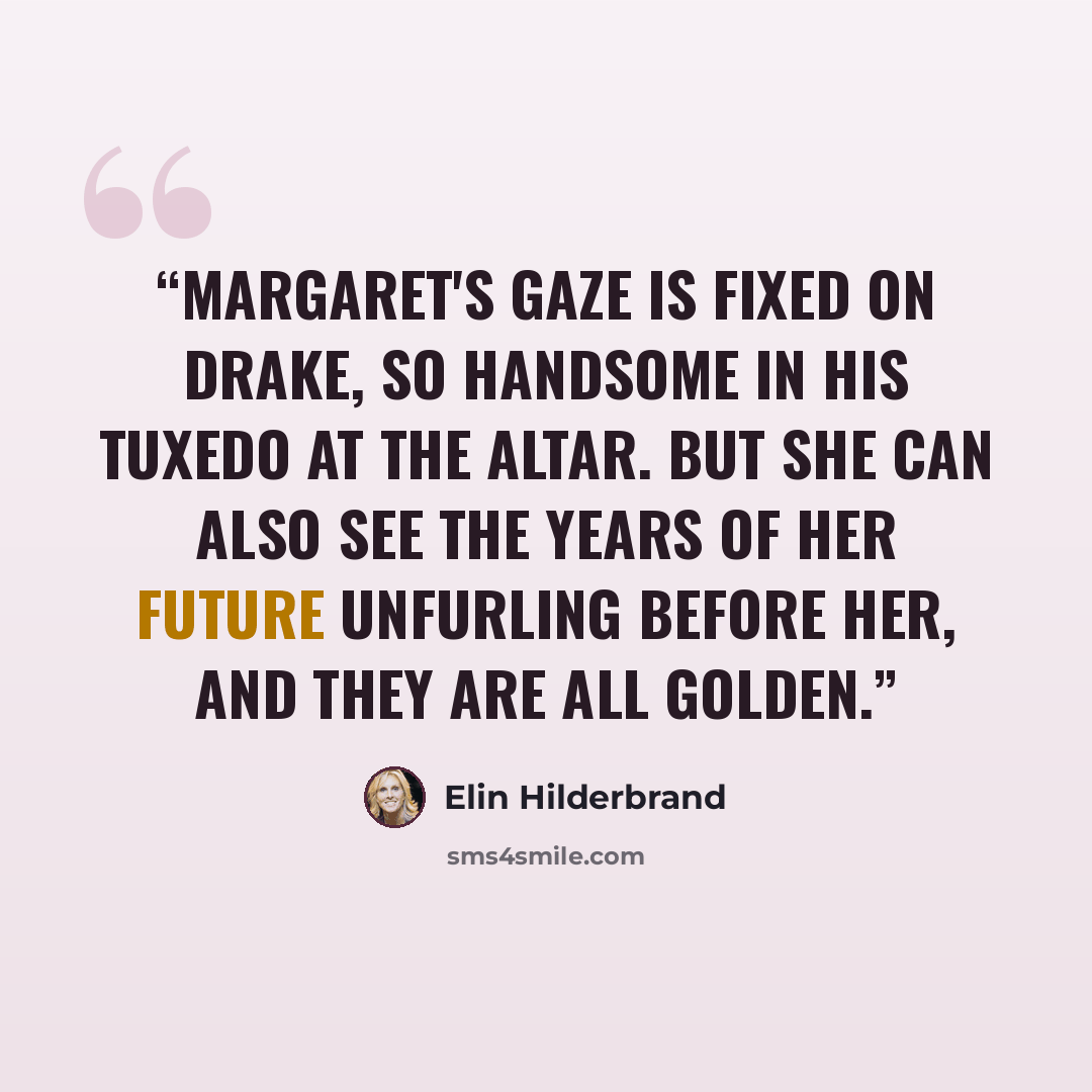 “Margaret's gaze is fixed on Drake, so handsome in his tuxedo at the altar. But she can also see the years of her future unfurling before her, and they are all golden.” quote by Elin Hilderbrand