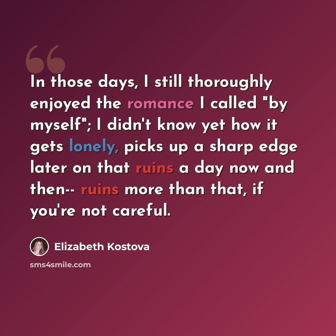 “In those days, I still thoroughly enjoyed the romance I called "by myself"; I didn't know yet how it gets lonely, picks up a sharp edge later on that ruins a day now and then-- ruins more than that, if you're not careful.” quote by Elizabeth Kostova