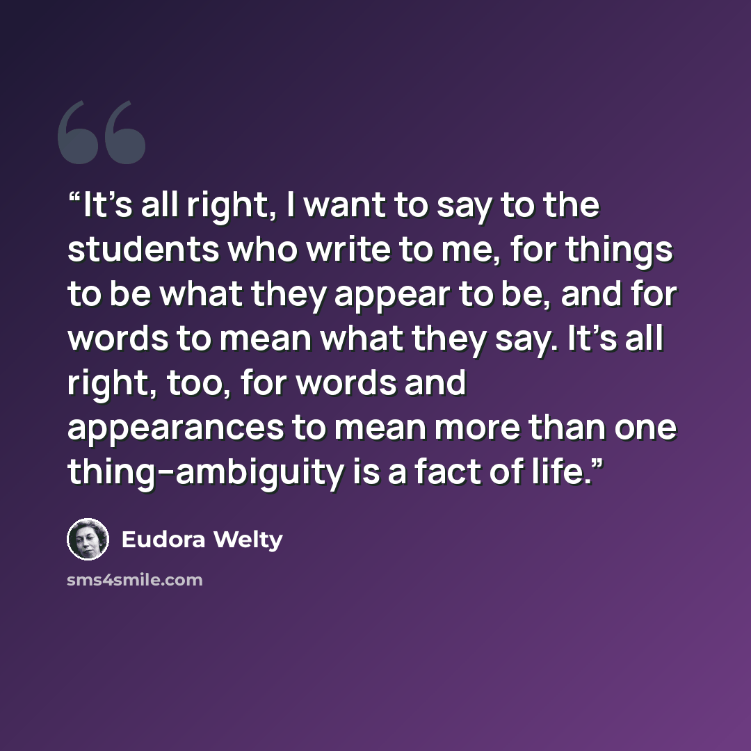“It's all right, I want to say to the students who write to me, for things to be what they appear to be, and for words to mean what they say. It's all right, too, for words and appearances to mean more than one thing--ambiguity is a fact of life.” quote by Eudora Welty