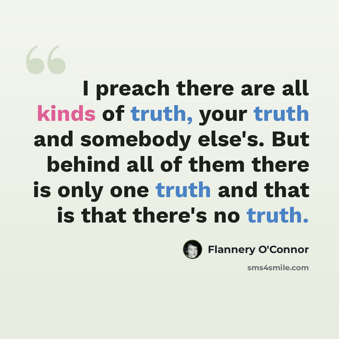 “I preach there are all kinds of truth, your truth and somebody else's. But behind all of them there is only one truth and that is that there's no truth.” quote by Flannery O'Connor