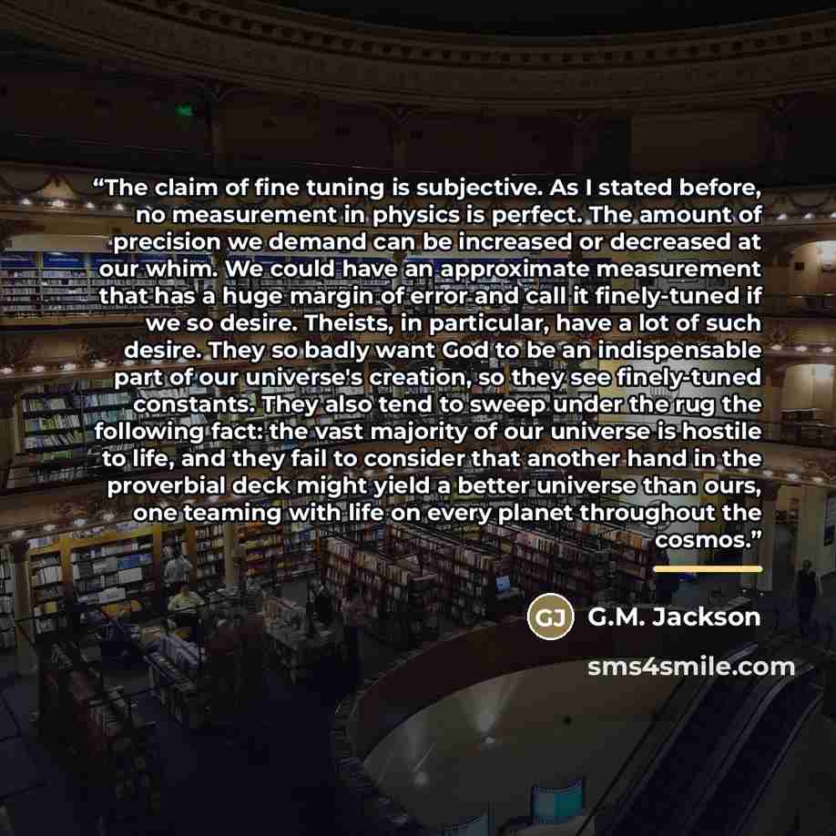 “The claim of fine tuning is subjective. As I stated before, no measurement in physics is perfect. The amount of precision we demand can be increased or decreased at our whim. We could have an approximate measurement that has a huge margin of error and call it finely-tuned if we so desire. Theists…” quote by G.M. Jackson