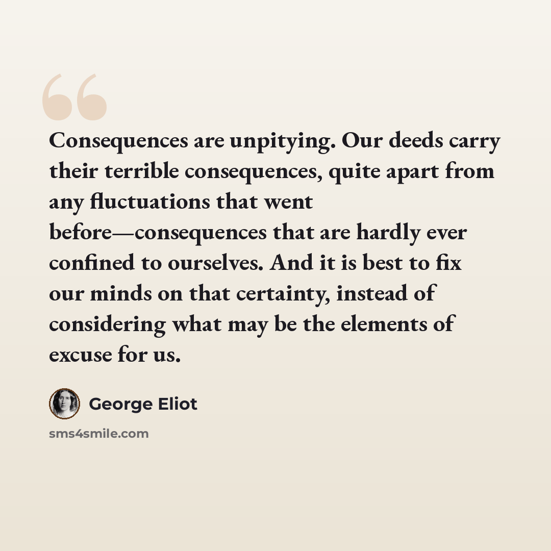 “Consequences are unpitying. Our deeds carry their terrible consequences, quite apart from any fluctuations that went before—consequences that are hardly ever confined to ourselves. And it is best to fix our minds on that certainty, instead of considering what may be the elements of excuse for us.” quote by George Eliot