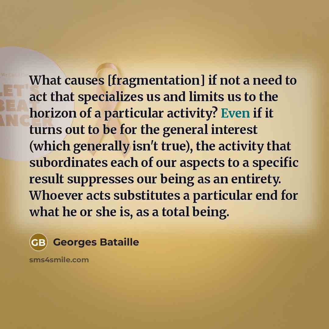 “What causes [fragmentation] if not a need to act that specializes us and limits us to the horizon of a particular activity? Even if it turns out to be for the general interest (which generally isn't true), the activity that subordinates each of our aspects to a specific result suppresses our being…” quote by Georges Bataille