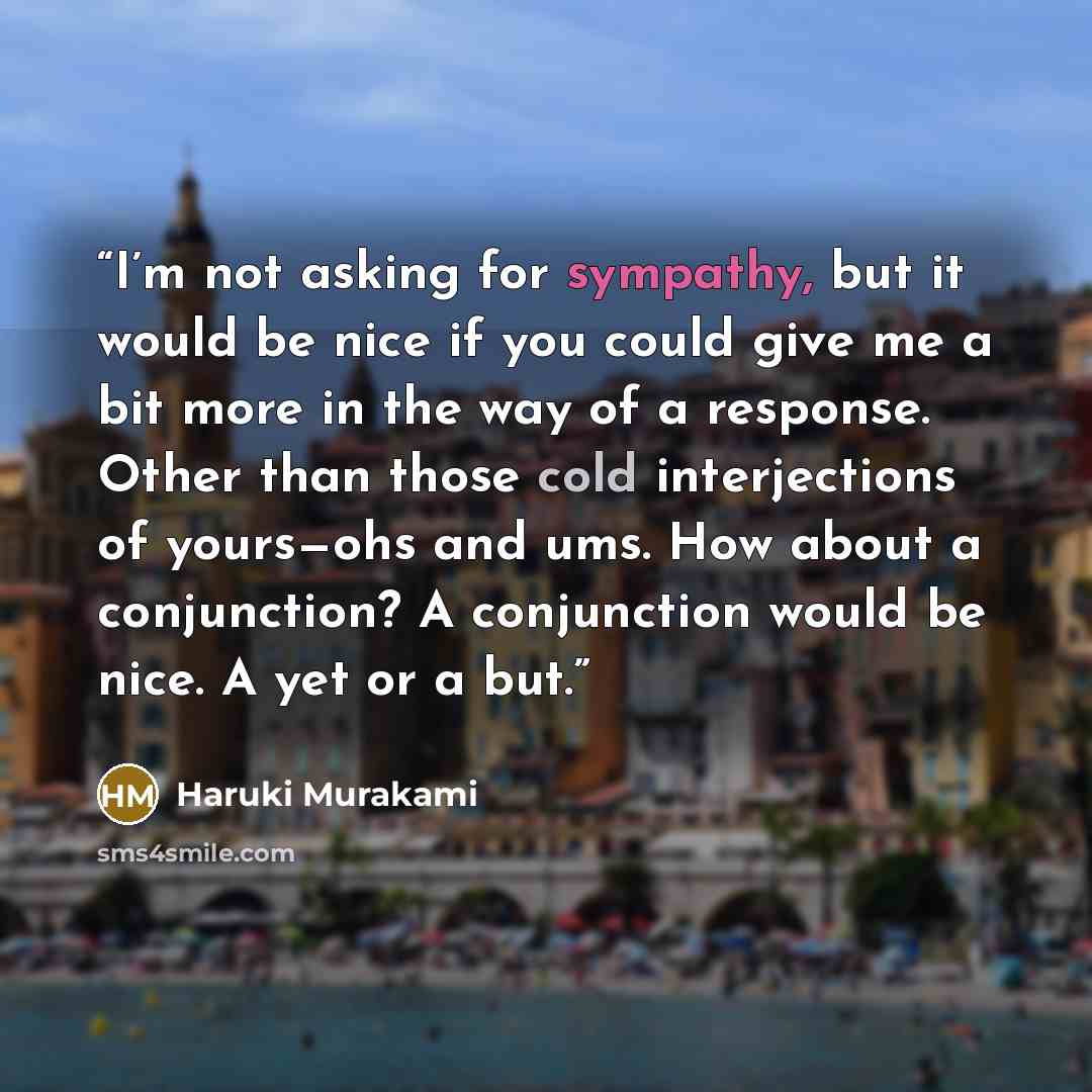 “I’m not asking for sympathy, but it would be nice if you could give me a bit more in the way of a response. Other than those cold interjections of yours—ohs and ums. How about a conjunction? A conjunction would be nice. A yet or a but.” quote by Haruki Murakami