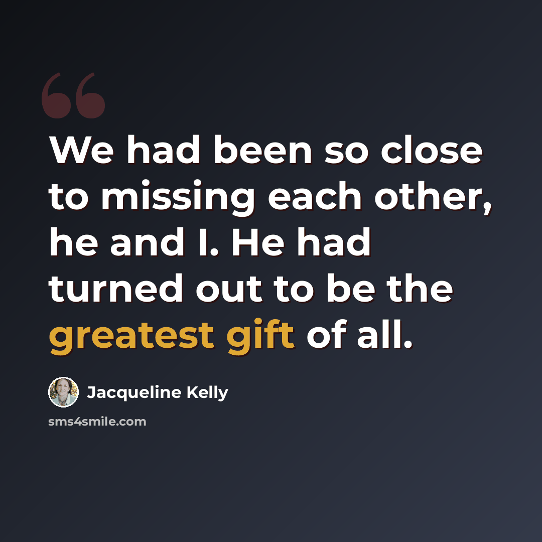 “We had been so close to missing each other, he and I. He had turned out to be the greatest gift of all.” quote by Jacqueline Kelly