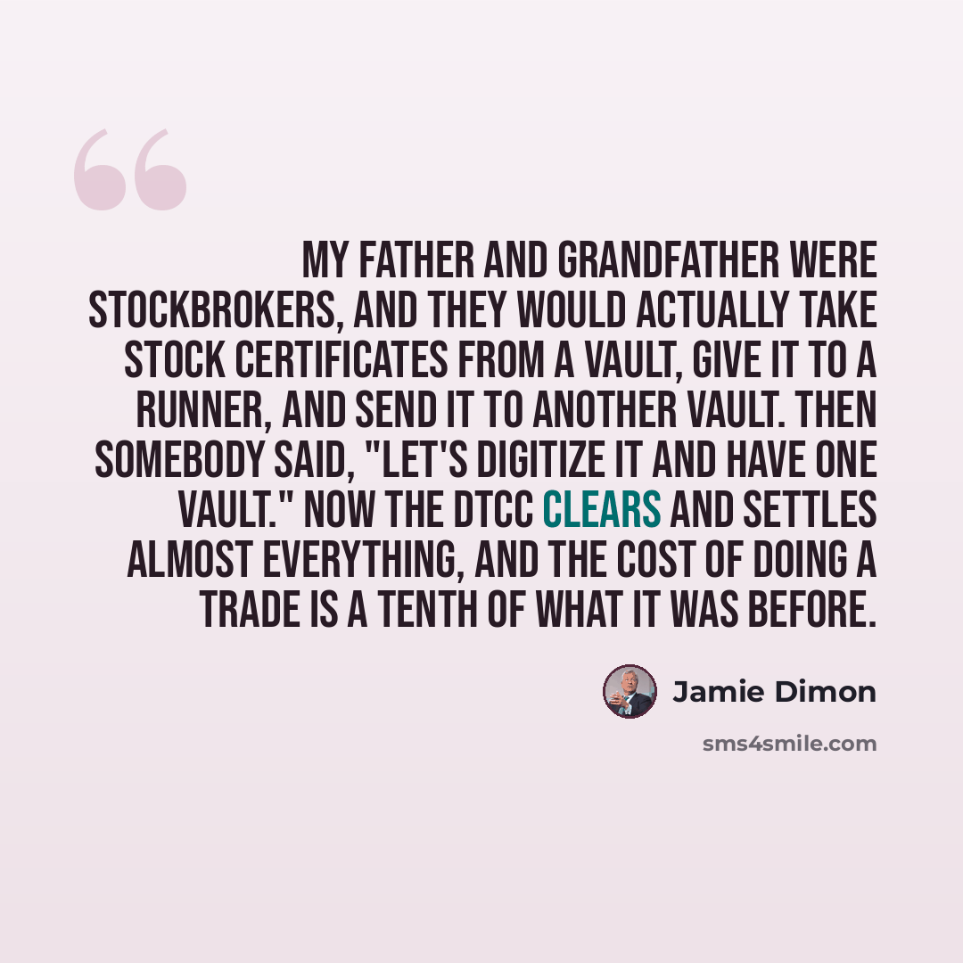 “My father and grandfather were stockbrokers, and they would actually take stock certificates from a vault, give it to a runner, and send it to another vault. Then somebody said, "Let's digitize it and have one vault." Now the DTCC clears and settles almost everything, and the cost of doing a trade…” quote by Jamie Dimon