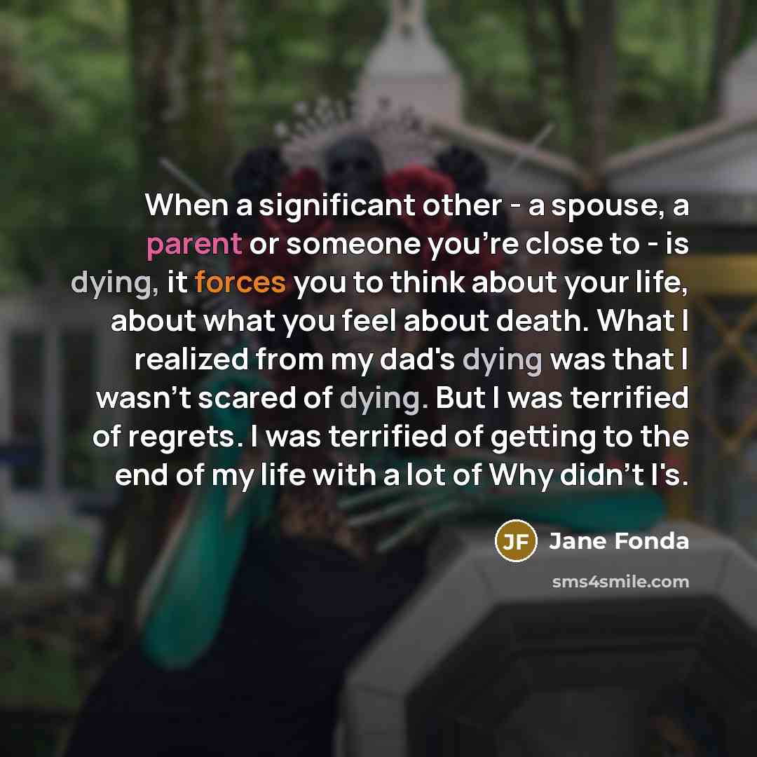 “When a significant other - a spouse, a parent or someone you're close to - is dying, it forces you to think about your life, about what you feel about death. What I realized from my dad's dying was that I wasn't scared of dying. But I was terrified of regrets. I was terrified of getting to the end…” quote by Jane Fonda