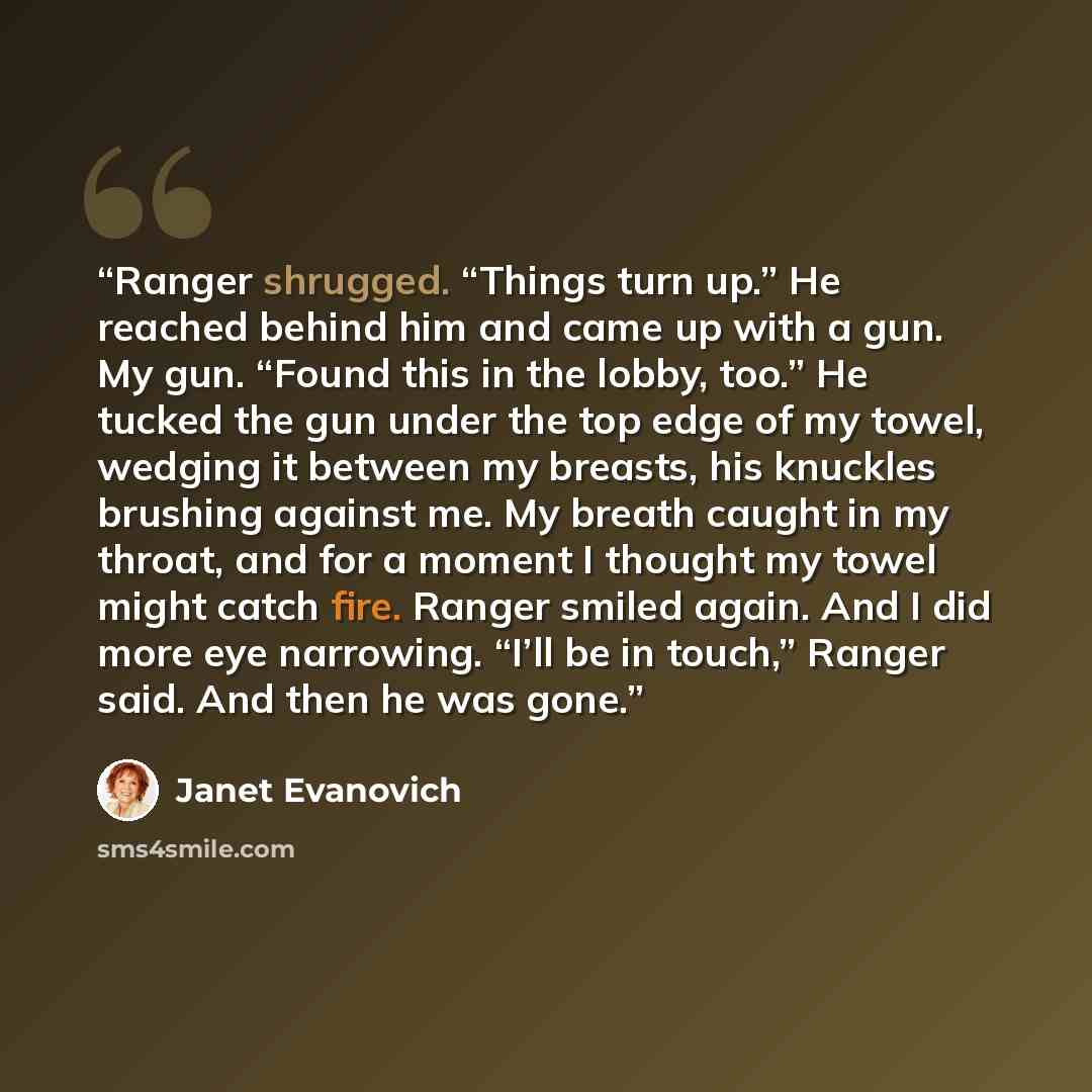 “Ranger shrugged. “Things turn up.” He reached behind him and came up with a gun. My gun. “Found this in the lobby, too.” He tucked the gun under the top edge of my towel, wedging it between my breasts, his knuckles brushing against me. My breath caught in my throat, and for a moment I thought my…” quote by Janet Evanovich