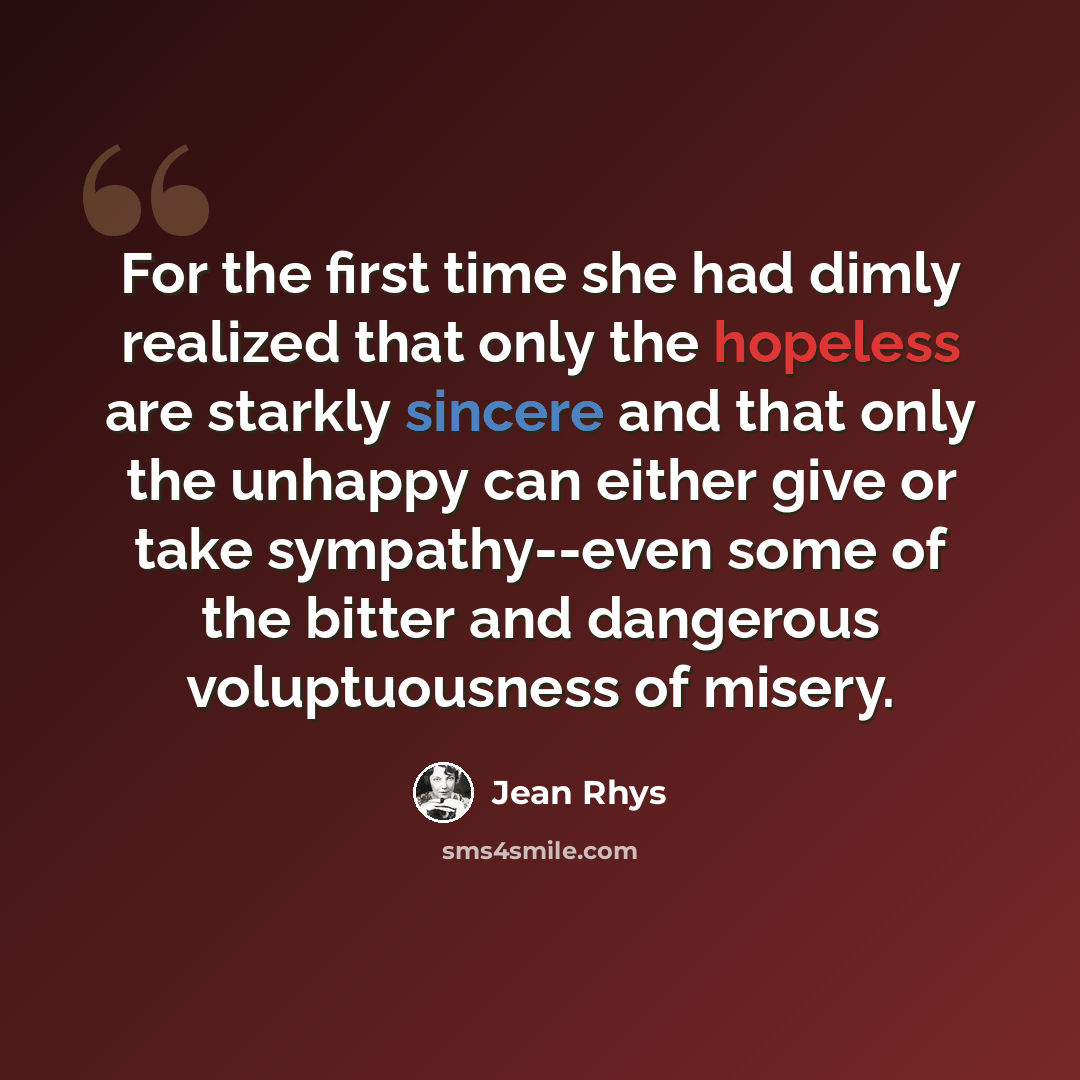 “For the first time she had dimly realized that only the hopeless are starkly sincere and that only the unhappy can either give or take sympathy--even some of the bitter and dangerous voluptuousness of misery.” quote by Jean Rhys
