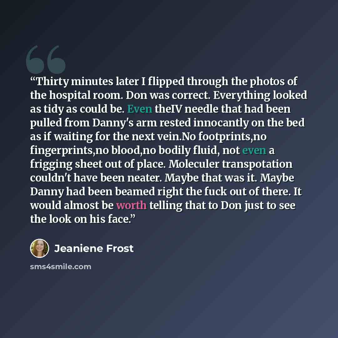 “Thirty minutes later I flipped through the photos of the hospital room. Don was correct. Everything looked as tidy as could be. Even theIV needle that had been pulled from Danny's arm rested innocantly on the bed as if waiting for the next vein.No footprints,no fingerprints,no blood,no bodily…” quote by Jeaniene Frost