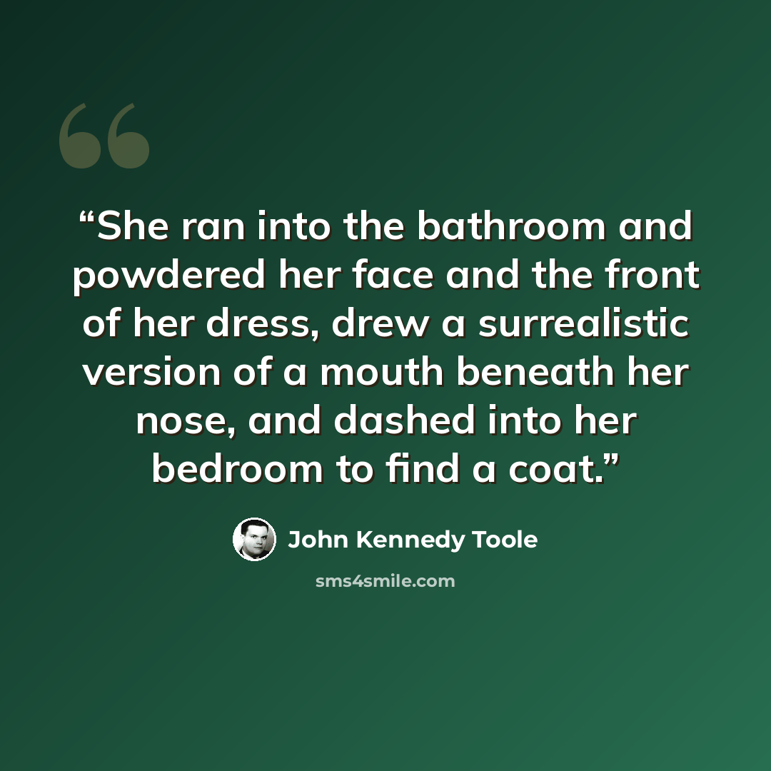 “She ran into the bathroom and powdered her face and the front of her dress, drew a surrealistic version of a mouth beneath her nose, and dashed into her bedroom to find a coat.” quote by John Kennedy Toole