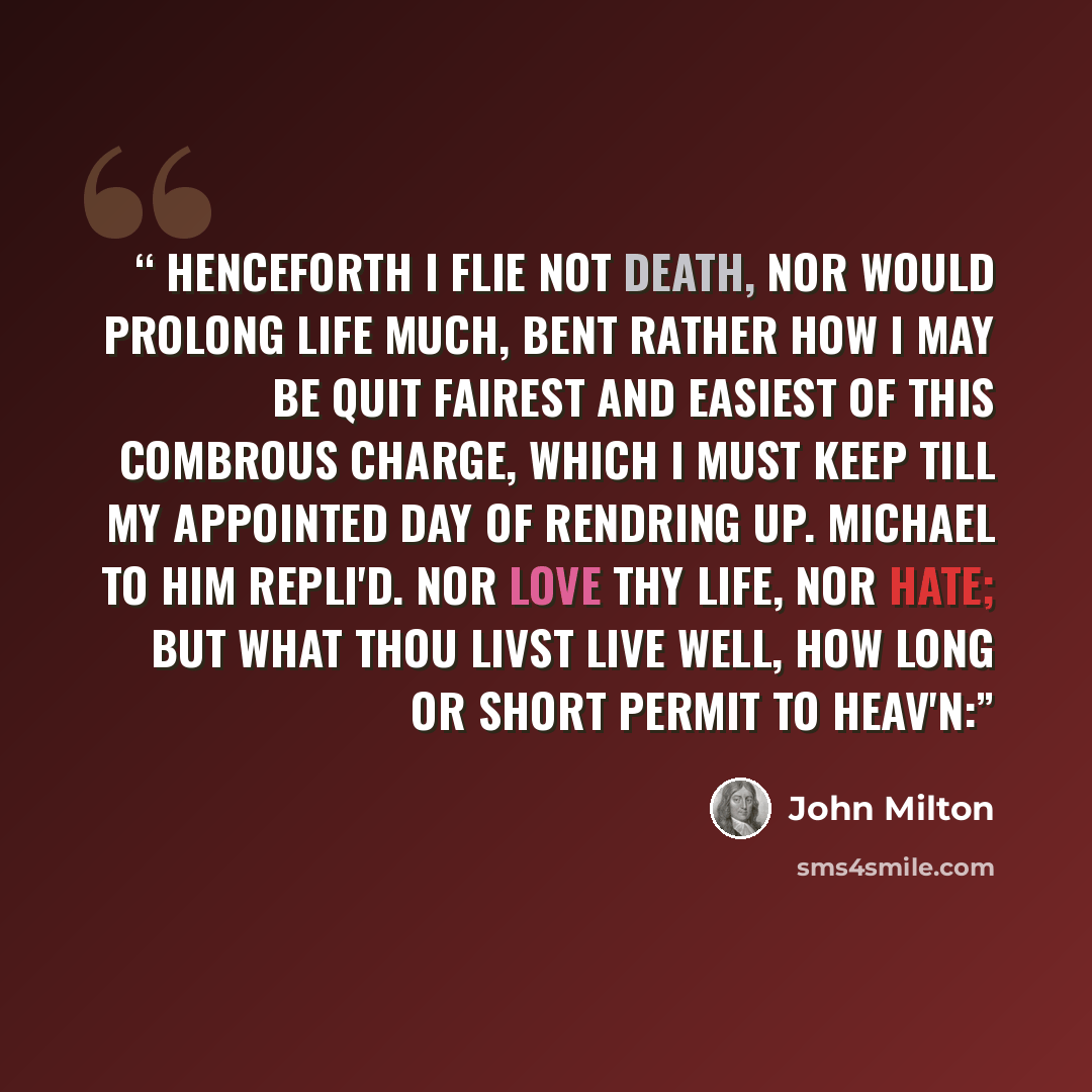 “Henceforth I flie not Death, nor would prolong Life much, bent rather how I may be quit Fairest and easiest of this combrous charge, Which I must keep till my appointed day Of rendring up. MICHAEL to him repli'd. Nor love thy Life, nor hate; but what thou livst Live well, how long or short permit…” quote by John Milton