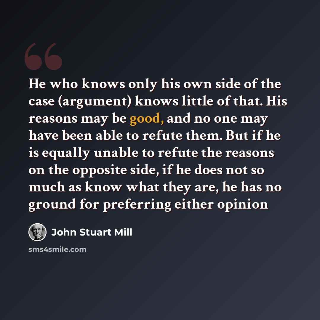 “He who knows only his own side of the case (argument) knows little of that. His reasons may be good, and no one may have been able to refute them. But if he is equally unable to refute the reasons on the opposite side, if he does not so much as know what they are, he has no ground for preferring…” quote by John Stuart Mill