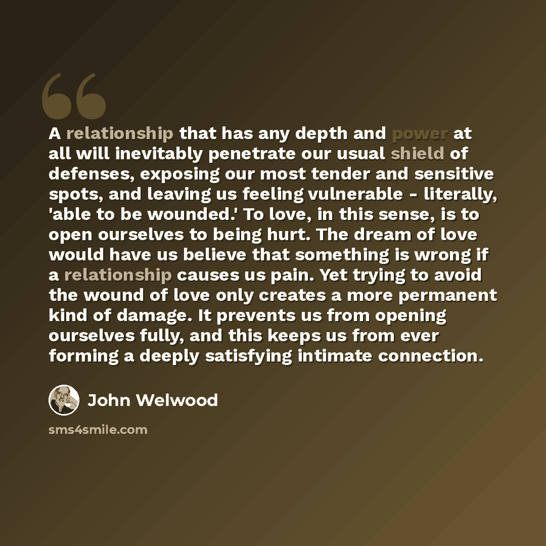 “A relationship that has any depth and power at all will inevitably penetrate our usual shield of defenses, exposing our most tender and sensitive spots, and leaving us feeling vulnerable - literally, 'able to be wounded.' To love, in this sense, is to open ourselves to being hurt. The dream of…” quote by John Welwood