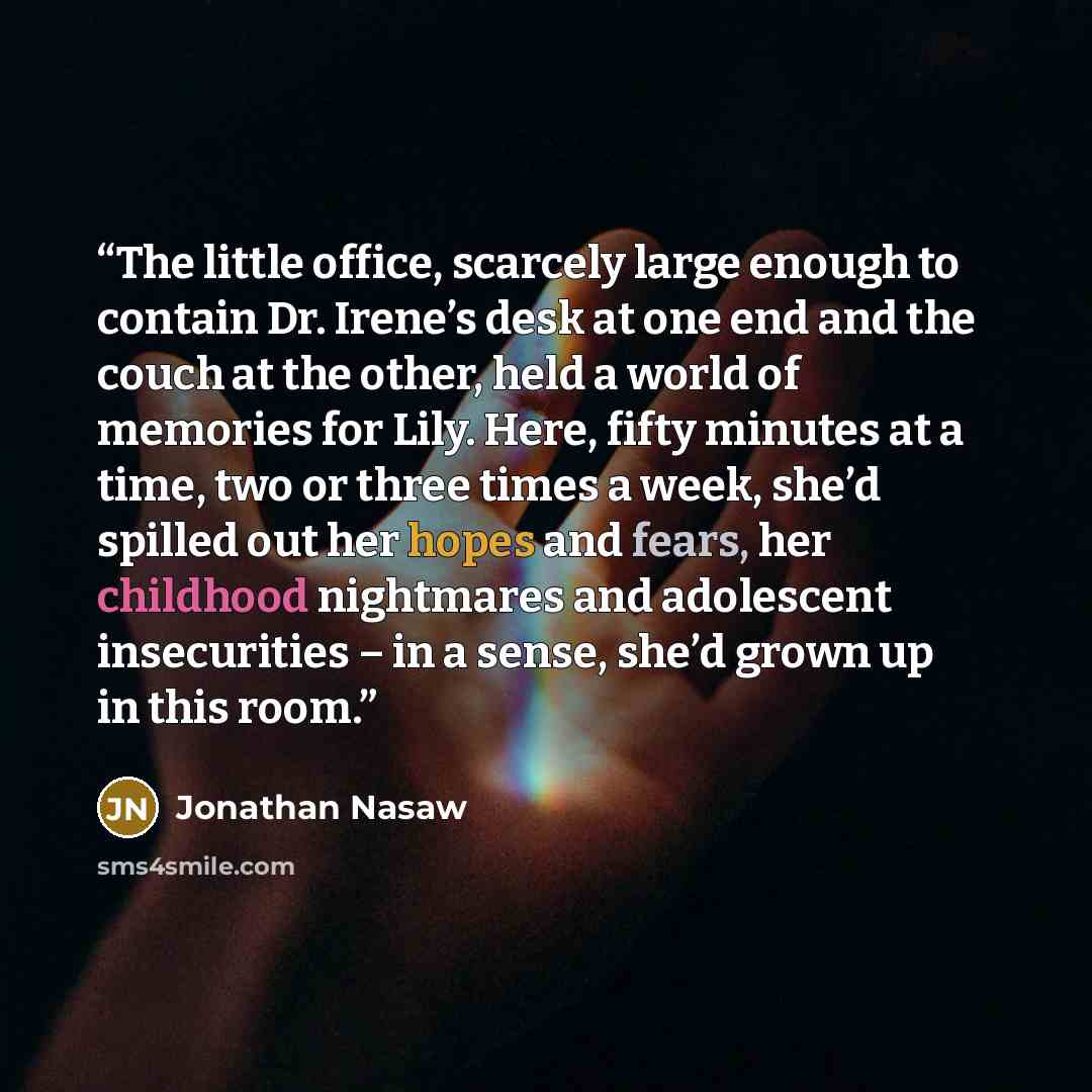 “The little office, scarcely large enough to contain Dr. Irene’s desk at one end and the couch at the other, held a world of memories for Lily. Here, fifty minutes at a time, two or three times a week, she’d spilled out her hopes and fears, her childhood nightmares and adolescent insecurities – in…” quote by Jonathan Nasaw