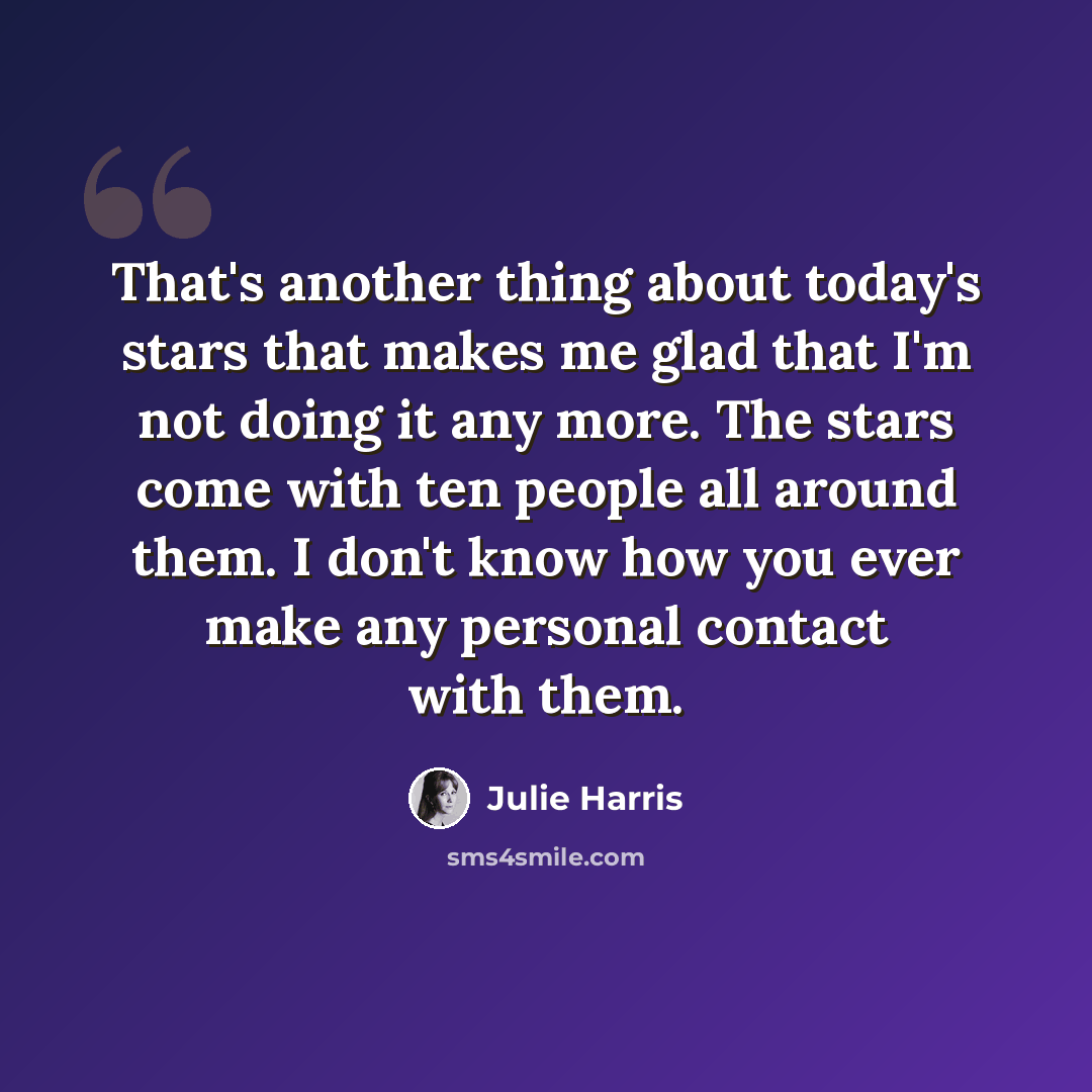 “That's another thing about today's stars that makes me glad that I'm not doing it any more. The stars come with ten people all around them. I don't know how you ever make any personal contact with them.” quote by Julie Harris