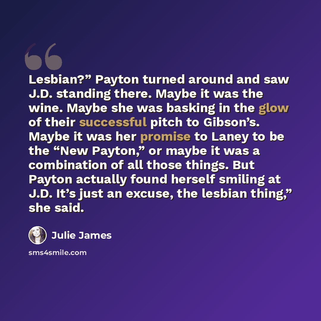 “Lesbian?” Payton turned around and saw J.D. standing there. Maybe it was the wine. Maybe she was basking in the glow of their successful pitch to Gibson’s. Maybe it was her promise to Laney to be the “New Payton,” or maybe it was a combination of all those things. But Payton actually found herself…” quote by Julie James