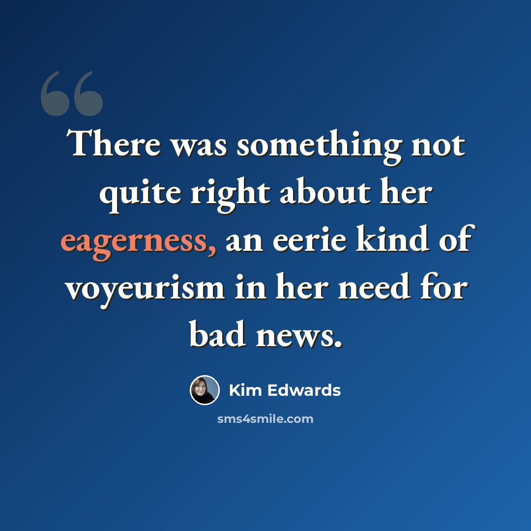 “There was something not quite right about her eagerness, an eerie kind of voyeurism in her need for bad news.” quote by Kim Edwards