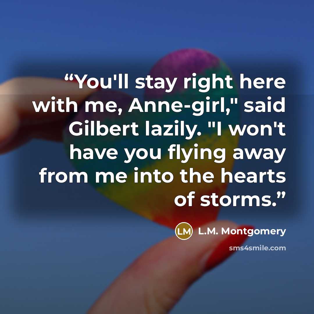 “You'll stay right here with me, Anne-girl," said Gilbert lazily. "I won't have you flying away from me into the hearts of storms.” quote by L.M. Montgomery