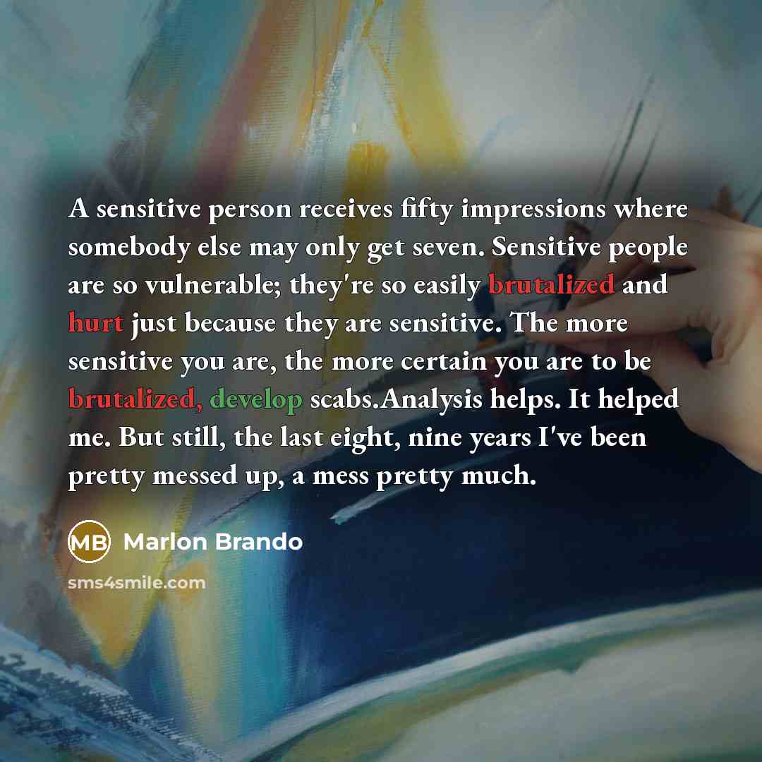 “A sensitive person receives fifty impressions where somebody else may only get seven. Sensitive people are so vulnerable; they're so easily brutalized and hurt just because they are sensitive. The more sensitive you are, the more certain you are to be brutalized, develop scabs.Analysis helps. It…” quote by Marlon Brando