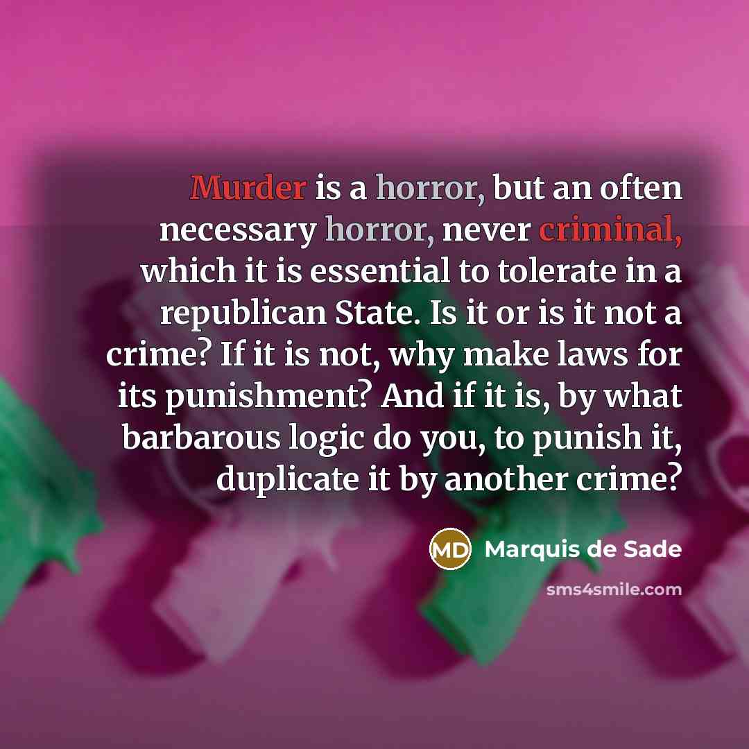 “Murder is a horror, but an often necessary horror, never criminal, which it is essential to tolerate in a republican State. Is it or is it not a crime? If it is not, why make laws for its punishment? And if it is, by what barbarous logic do you, to punish it, duplicate it by another crime?” quote by Marquis de Sade
