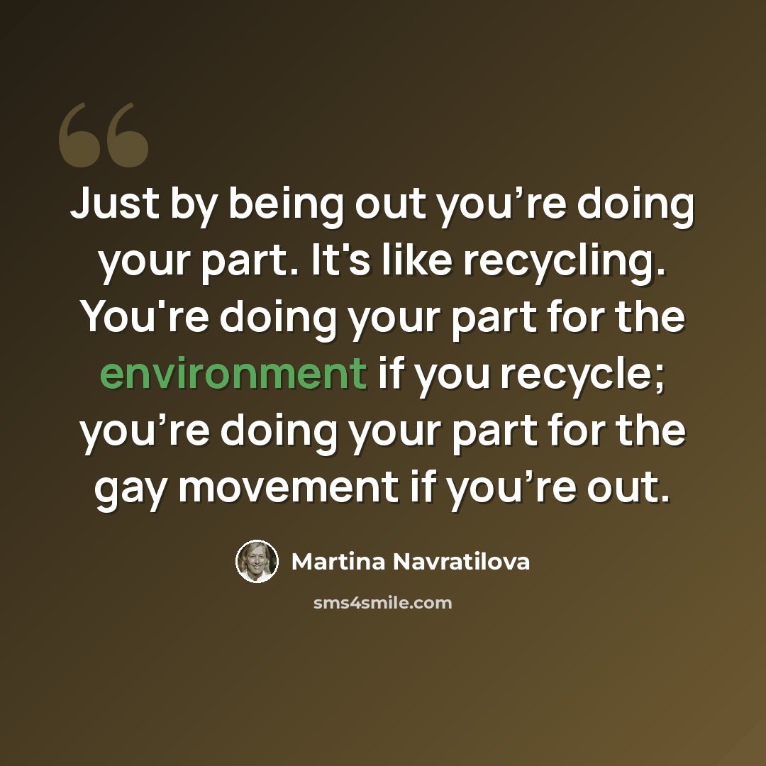 “Just by being out you're doing your part. It's like recycling. You're doing your part for the environment if you recycle; you're doing your part for the gay movement if you're out.” quote by Martina Navratilova