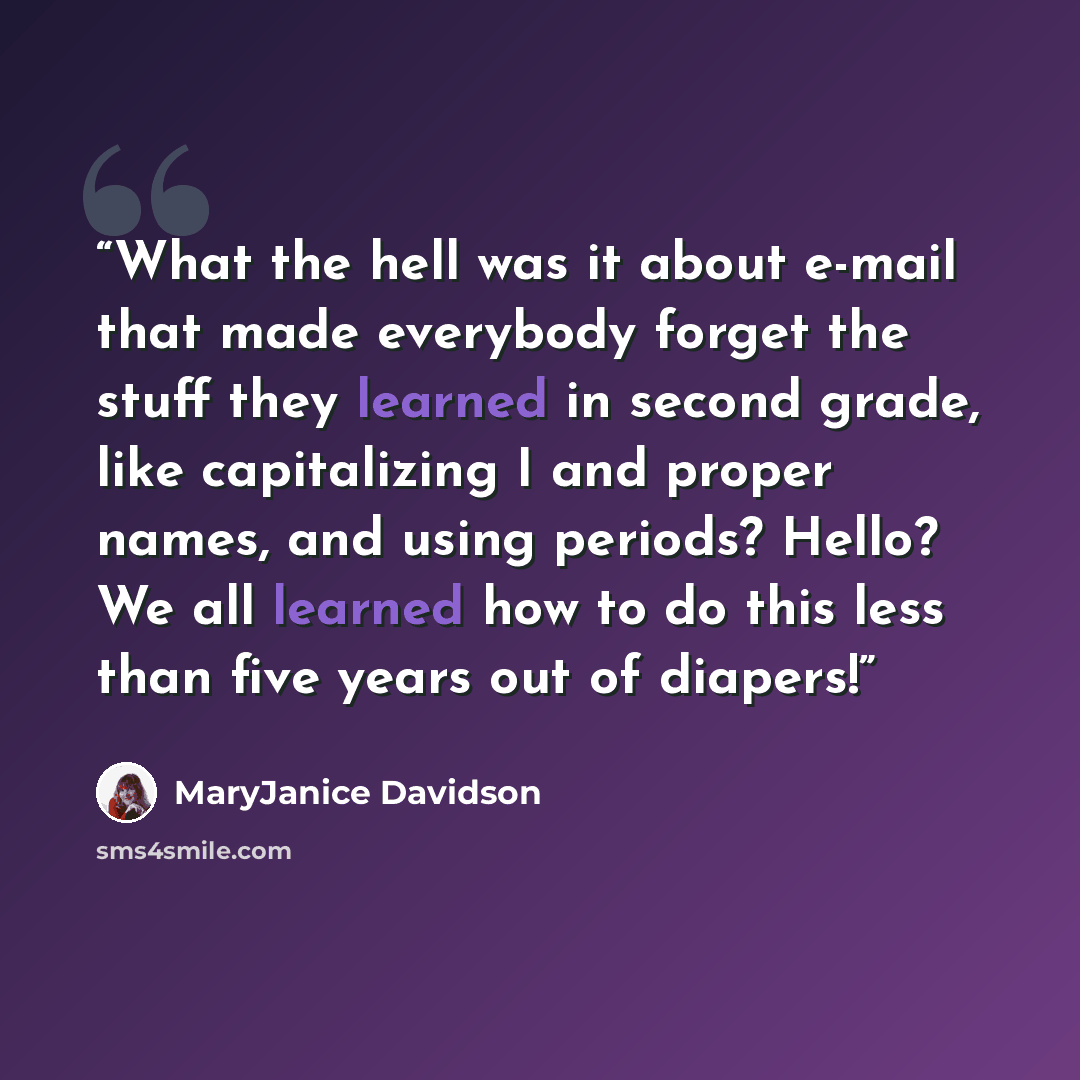 “What the hell was it about e-mail that made everybody forget the stuff they learned in second grade, like capitalizing I and proper names, and using periods? Hello? We all learned how to do this less than five years out of diapers!” quote by MaryJanice Davidson