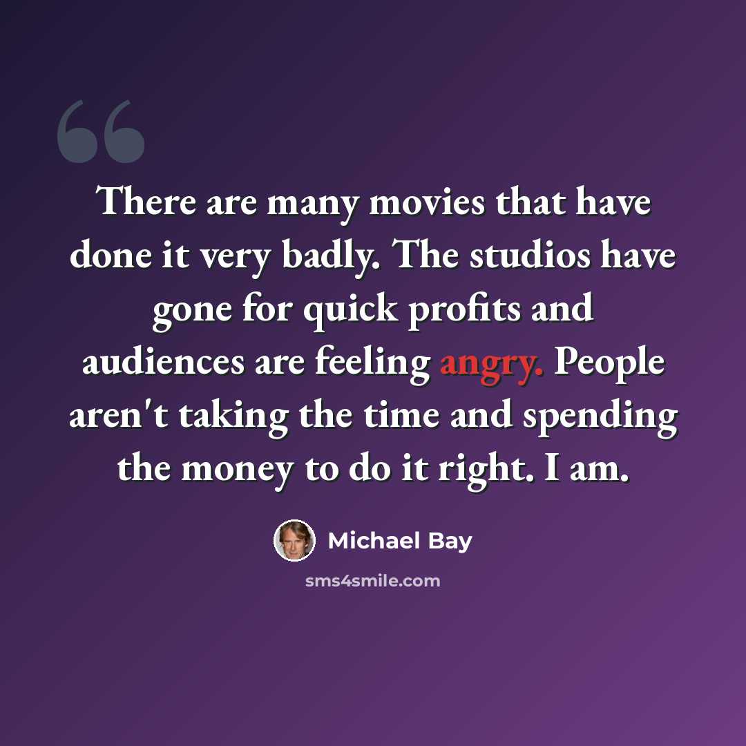 “There are many movies that have done it very badly. The studios have gone for quick profits and audiences are feeling angry. People aren't taking the time and spending the money to do it right. I am.” quote by Michael Bay