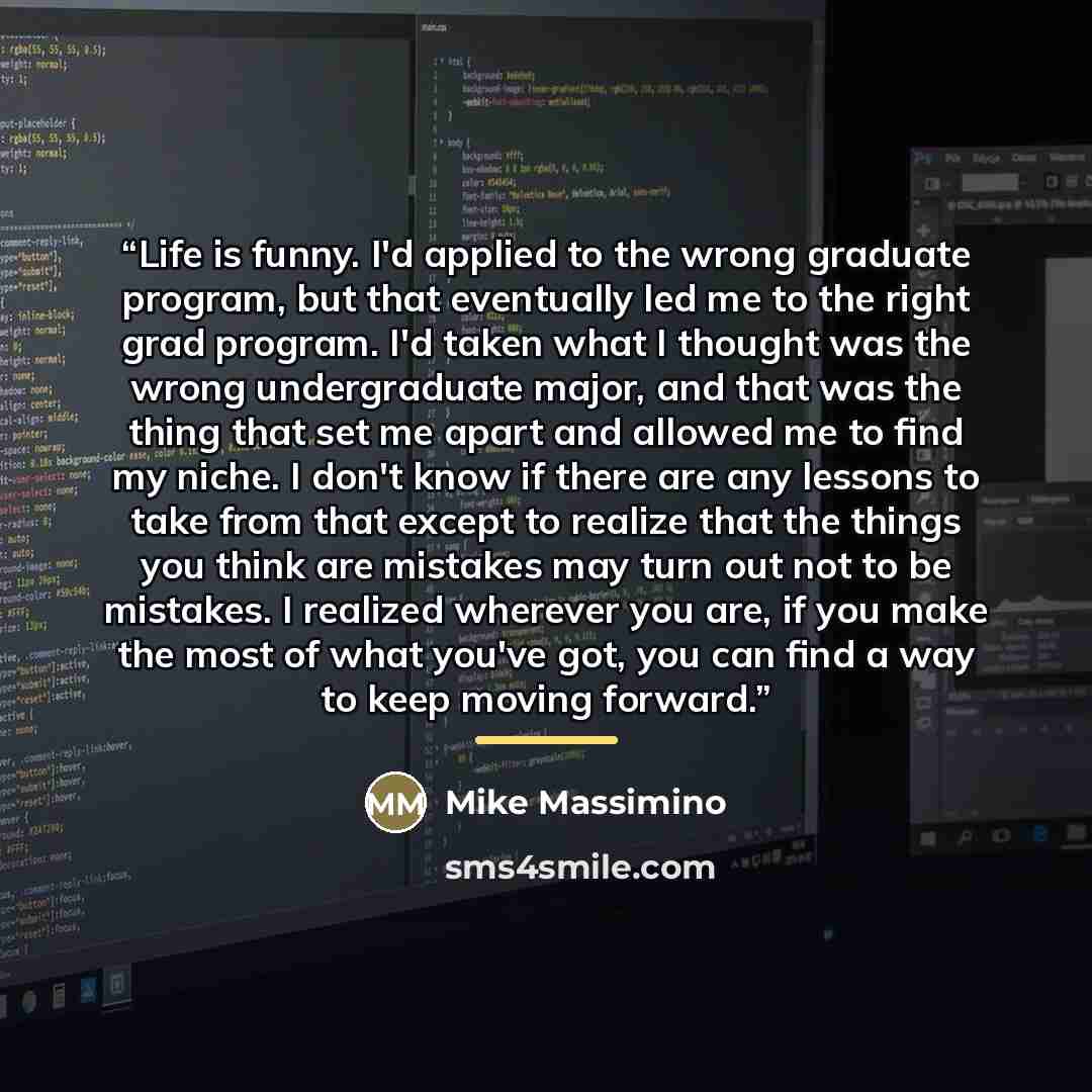 “Life is funny. I'd applied to the wrong graduate program, but that eventually led me to the right grad program. I'd taken what I thought was the wrong undergraduate major, and that was the thing that set me apart and allowed me to find my niche. I don't know if there are any lessons to take from…” quote by Mike Massimino