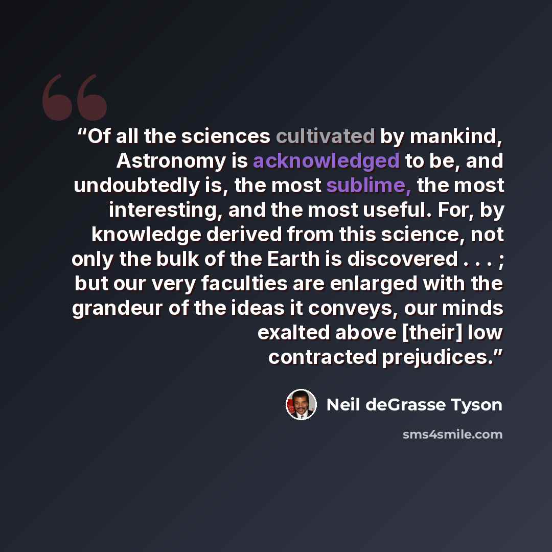 “Of all the sciences cultivated by mankind, Astronomy is acknowledged to be, and undoubtedly is, the most sublime, the most interesting, and the most useful. For, by knowledge derived from this science, not only the bulk of the Earth is discovered . . . ; but our very faculties are enlarged with…” quote by Neil deGrasse Tyson