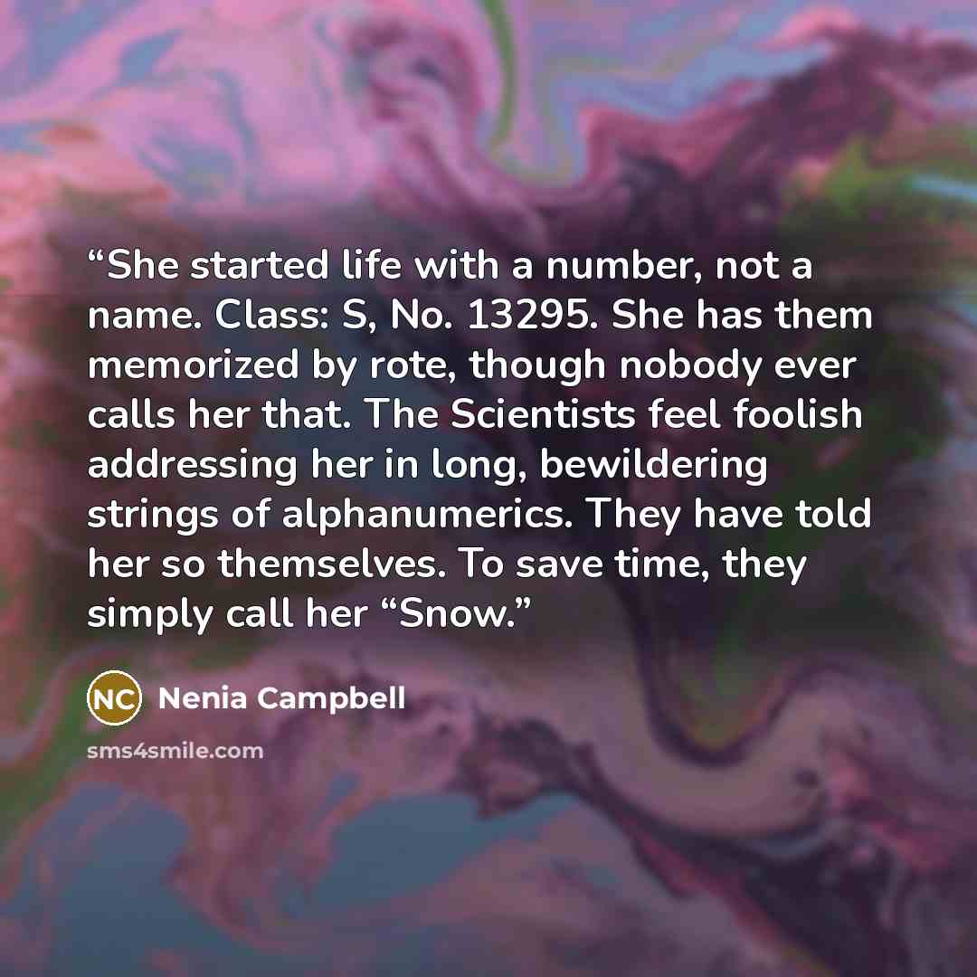 “She started life with a number, not a name. Class: S, No. 13295. She has them memorized by rote, though nobody ever calls her that. The Scientists feel foolish addressing her in long, bewildering strings of alphanumerics. They have told her so themselves. To save time, they simply call her “Snow.” quote by Nenia Campbell