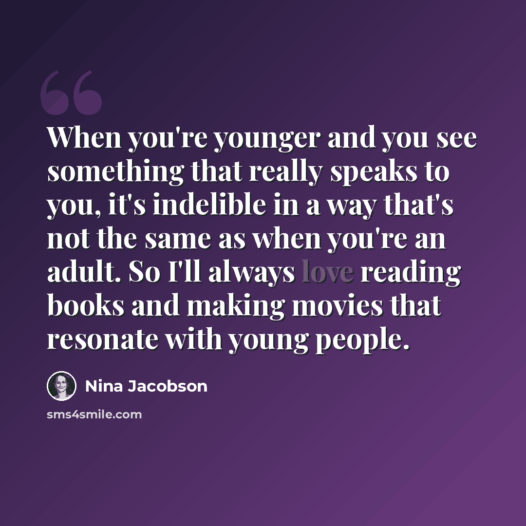 “When you're younger and you see something that really speaks to you, it's indelible in a way that's not the same as when you're an adult. So I'll always love reading books and making movies that resonate with young people.” quote by Nina Jacobson