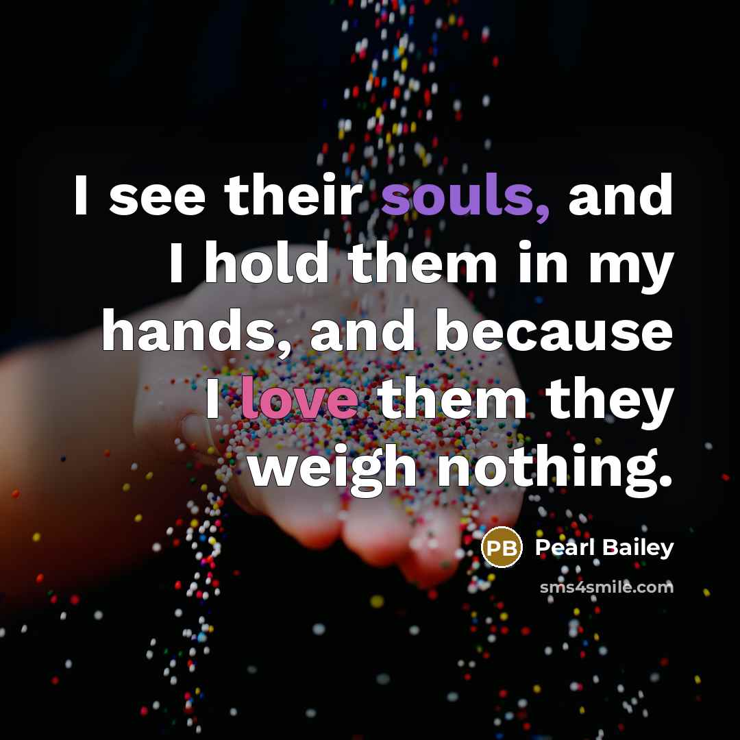 “I see their souls, and I hold them in my hands, and because I love them they weigh nothing.” quote by Pearl Bailey