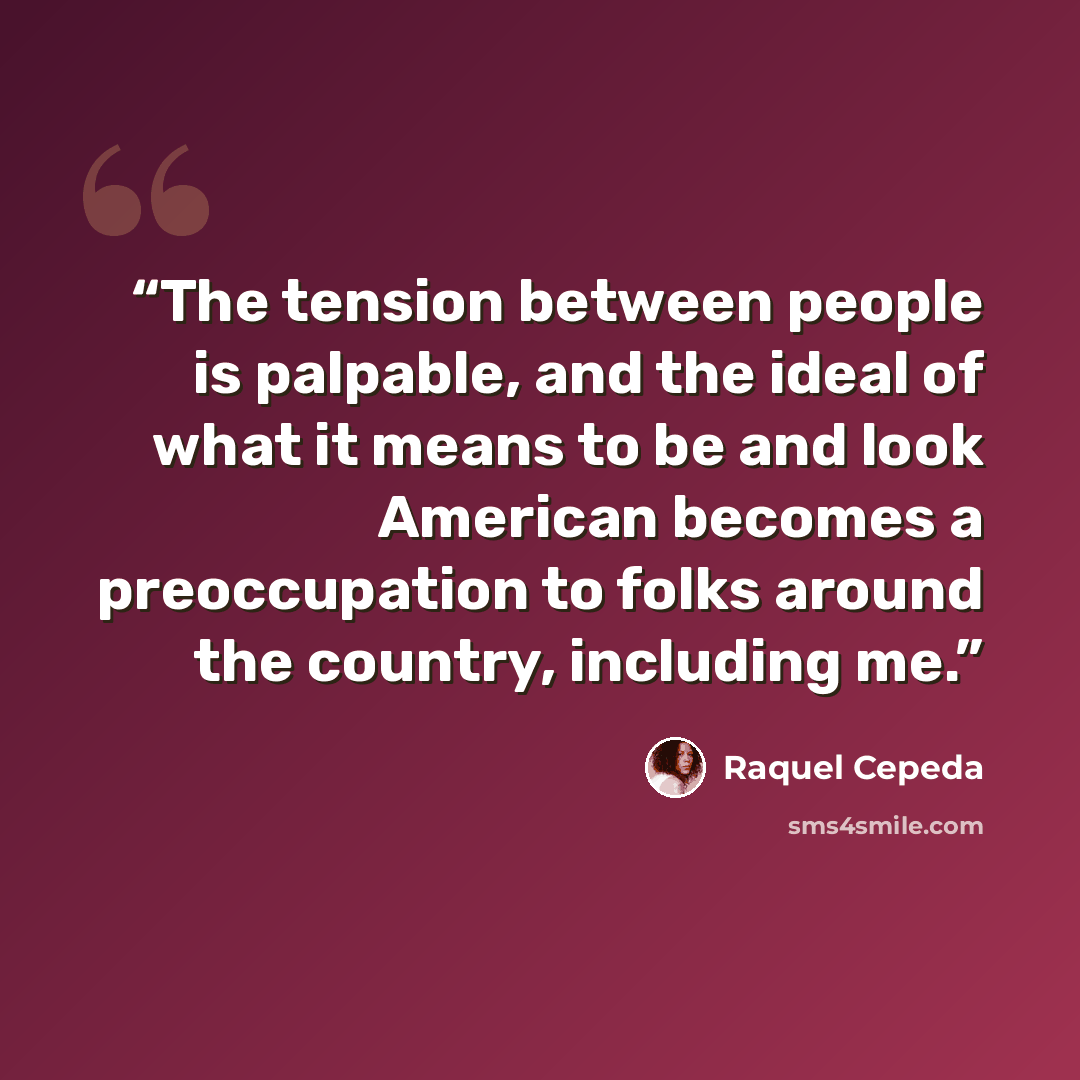 “The tension between people is palpable, and the ideal of what it means to be and look American becomes a preoccupation to folks around the country, including me.” quote by Raquel Cepeda