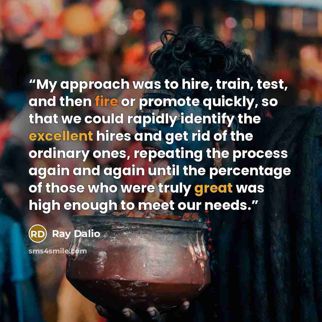 “My approach was to hire, train, test, and then fire or promote quickly, so that we could rapidly identify the excellent hires and get rid of the ordinary ones, repeating the process again and again until the percentage of those who were truly great was high enough to meet our needs.” quote by Ray Dalio