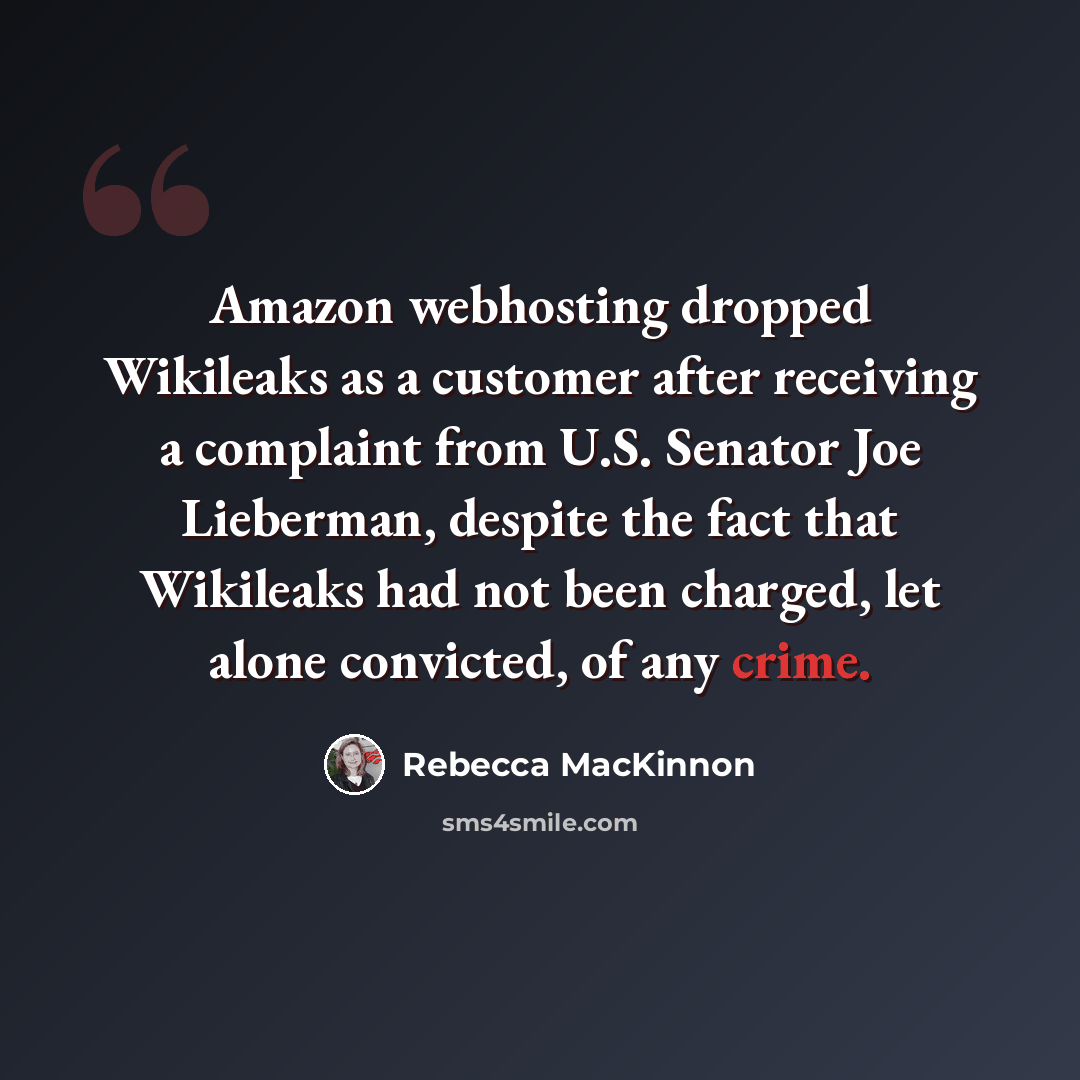 “Amazon webhosting dropped Wikileaks as a customer after receiving a complaint from U.S. Senator Joe Lieberman, despite the fact that Wikileaks had not been charged, let alone convicted, of any crime.” quote by Rebecca MacKinnon