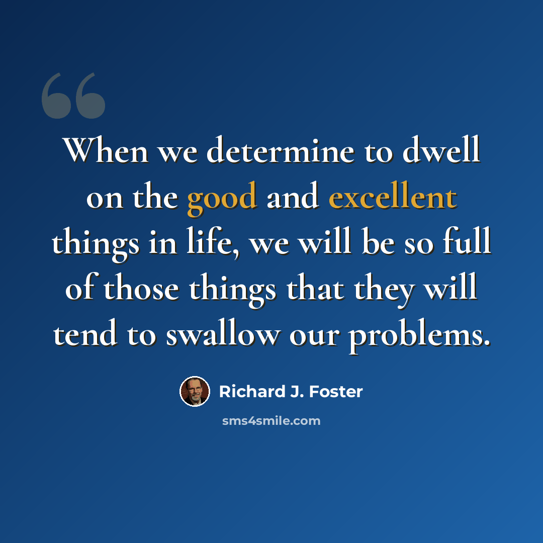 “When we determine to dwell on the good and excellent things in life, we will be so full of those things that they will tend to swallow our problems.” quote by Richard J. Foster