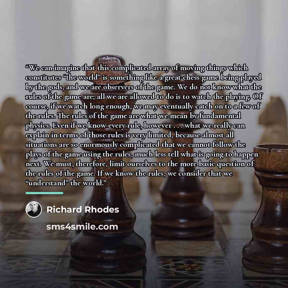 “We can imagine that this complicated array of moving things which constitutes “the world” is something like a great chess game being played by the gods, and we are observers of the game. We do not know what the rules of the game are; all we are allowed to do is to watch the playing. Of course, if…” quote by Richard Rhodes