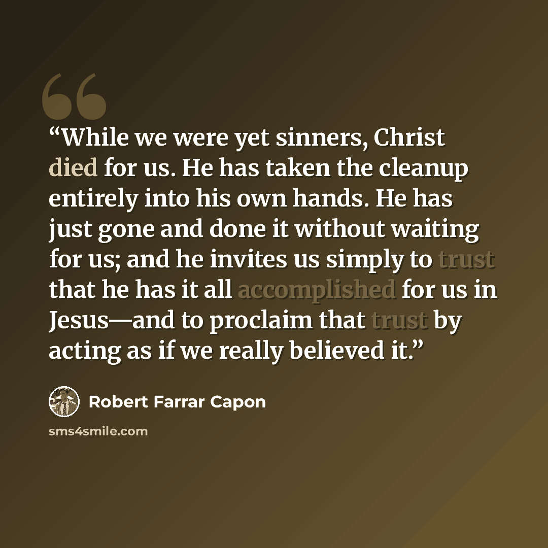 “While we were yet sinners, Christ died for us. He has taken the cleanup entirely into his own hands. He has just gone and done it without waiting for us; and he invites us simply to trust that he has it all accomplished for us in Jesus—and to proclaim that trust by acting as if we really believed…” quote by Robert Farrar Capon