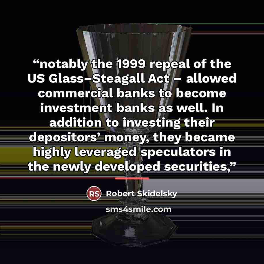 “notably the 1999 repeal of the US Glass–Steagall Act – allowed commercial banks to become investment banks as well. In addition to investing their depositors’ money, they became highly leveraged speculators in the newly developed securities,” quote by Robert Skidelsky