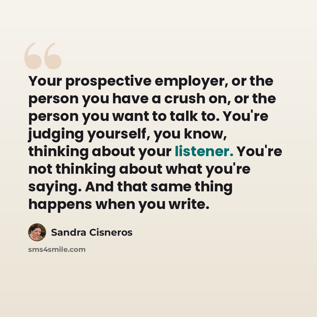“Your prospective employer, or the person you have a crush on, or the person you want to talk to. You're judging yourself, you know, thinking about your listener. You're not thinking about what you're saying. And that same thing happens when you write.” quote by Sandra Cisneros