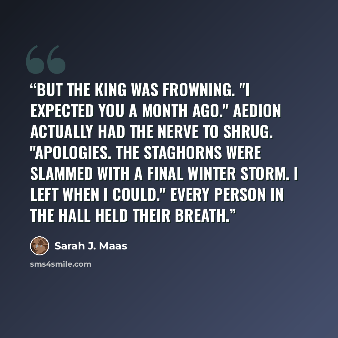 “But the king was frowning. "I expected you a month ago." Aedion actually had the nerve to shrug. "Apologies. The Staghorns were slammed with a final winter storm. I left when I could." Every person in the hall held their breath.” quote by Sarah J. Maas