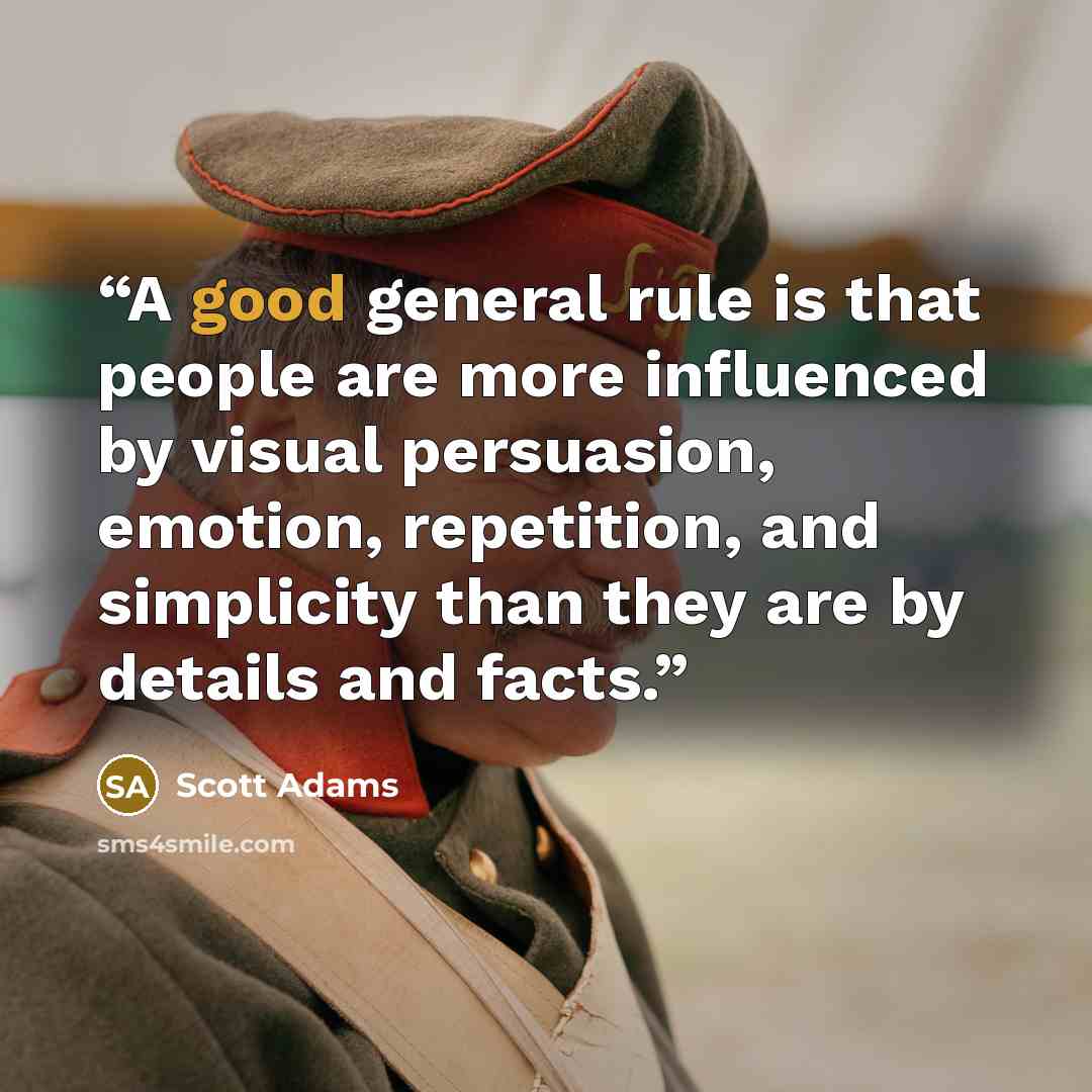 “A good general rule is that people are more influenced by visual persuasion, emotion, repetition, and simplicity than they are by details and facts.” quote by Scott Adams