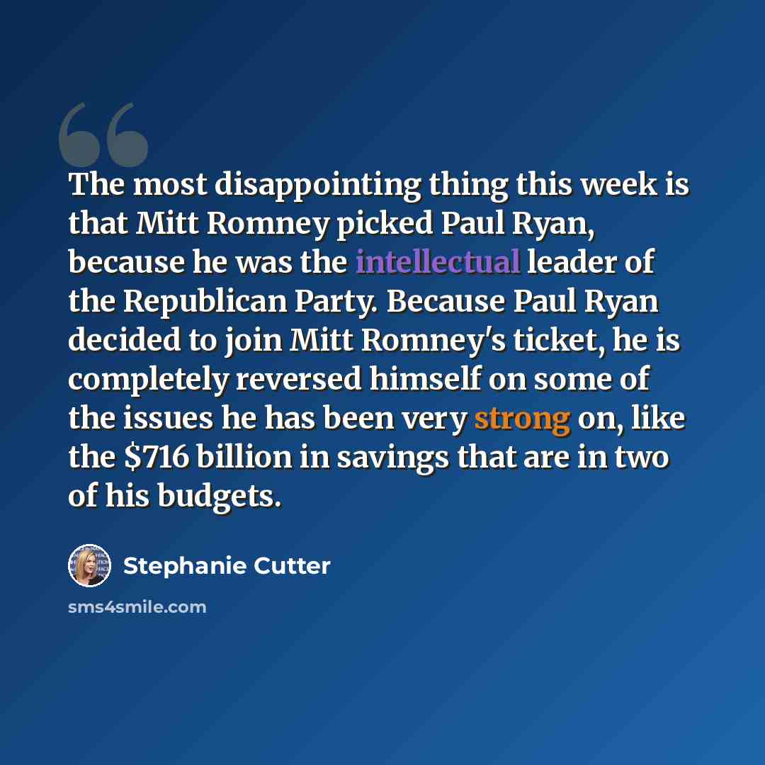 “The most disappointing thing this week is that Mitt Romney picked Paul Ryan, because he was the intellectual leader of the Republican Party. Because Paul Ryan decided to join Mitt Romney's ticket, he is completely reversed himself on some of the issues he has been very strong on, like the $716…” quote by Stephanie Cutter