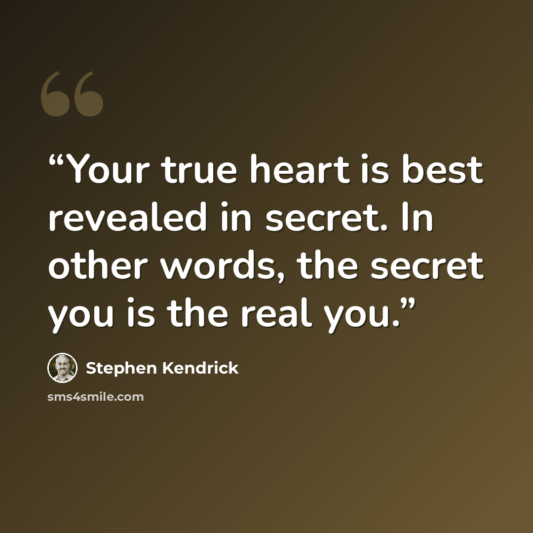 “Your true heart is best revealed in secret. In other words, the secret you is the real you.” quote by Stephen Kendrick